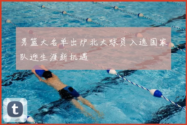 男篮大名单出炉北大球员入选国家队迎生涯新机遇