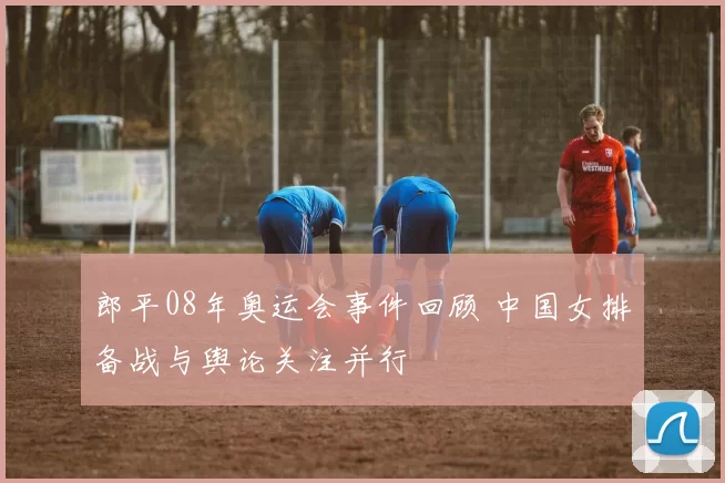 郎平08年奥运会事件回顾 中国女排备战与舆论关注并行
