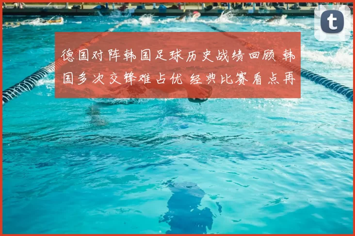 德国对阵韩国足球历史战绩回顾 韩国多次交锋难占优 经典比赛看点再受关注