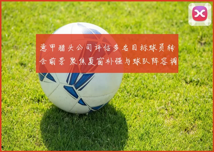 意甲猎头公司评估多名目标球员转会前景 聚焦夏窗补强与球队阵容调整