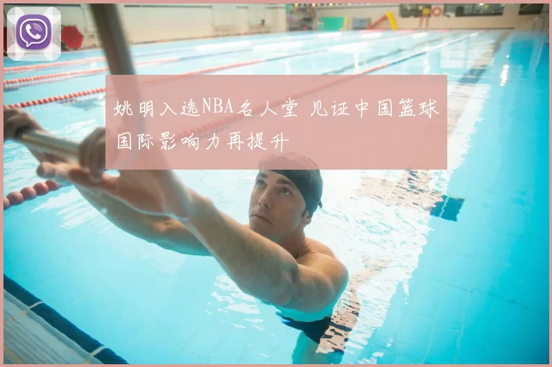 姚明入选NBA名人堂 见证中国篮球国际影响力再提升