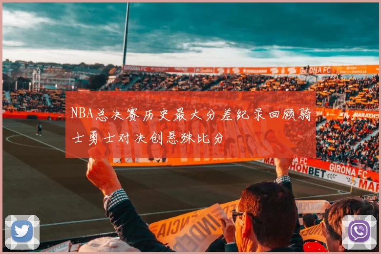 NBA总决赛历史最大分差纪录回顾骑士勇士对决创悬殊比分