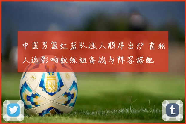 中国男篮红蓝队选人顺序出炉 首轮人选影响教练组备战与阵容搭配