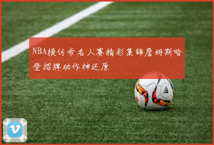 NBA模仿帝名人赛精彩集锦詹姆斯哈登招牌动作神还原