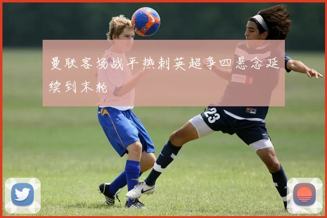 曼联客场战平热刺英超争四悬念延续到末轮
