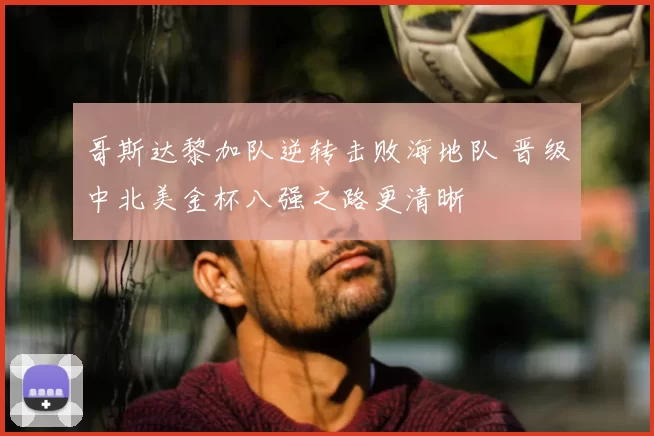 哥斯达黎加队逆转击败海地队 晋级中北美金杯八强之路更清晰