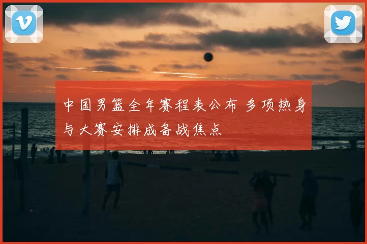 中国男篮全年赛程表公布 多项热身与大赛安排成备战焦点