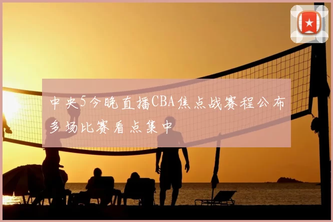 中央5今晚直播CBA焦点战赛程公布多场比赛看点集中
