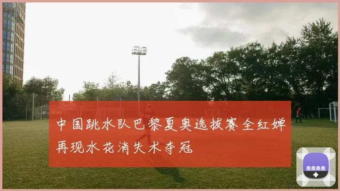中国跳水队巴黎夏奥选拔赛全红婵再现水花消失术夺冠