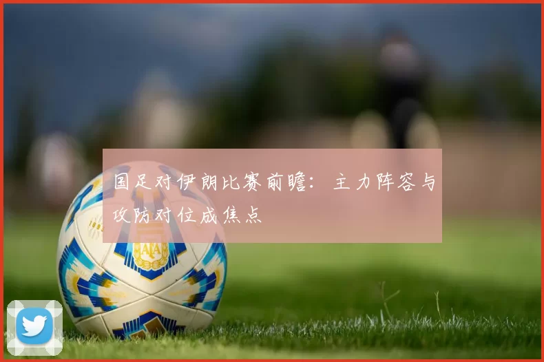 国足对伊朗比赛前瞻:主力阵容与攻防对位成焦点