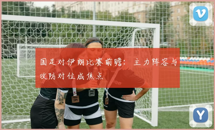 国足对伊朗比赛前瞻：主力阵容与攻防对位成焦点