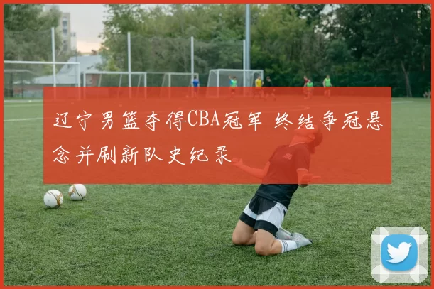 辽宁男篮夺得CBA冠军 终结争冠悬念并刷新队史纪录