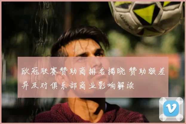 欧冠联赛赞助商排名揭晓 赞助额差异及对俱乐部商业影响解读