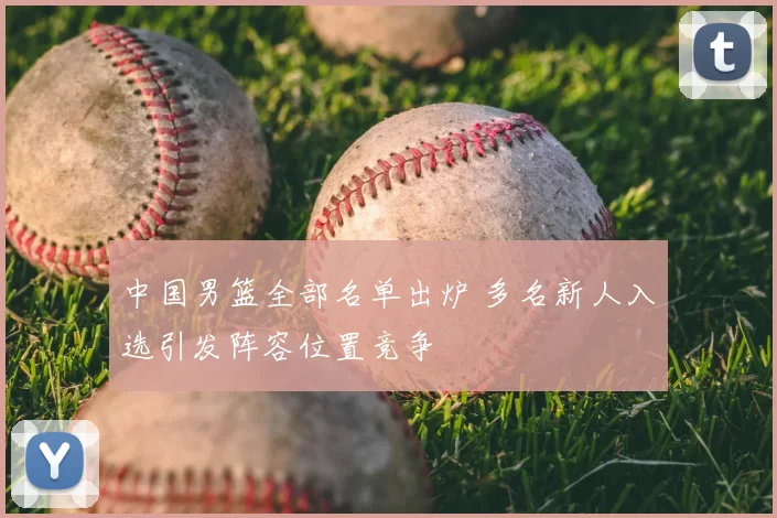 中国男篮全部名单出炉 多名新人入选引发阵容位置竞争