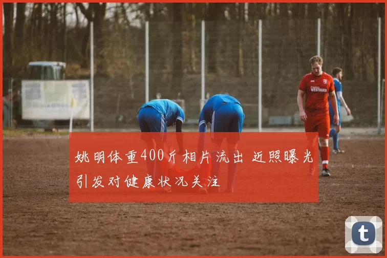 姚明体重400斤相片流出 近照曝光引发对健康状况关注