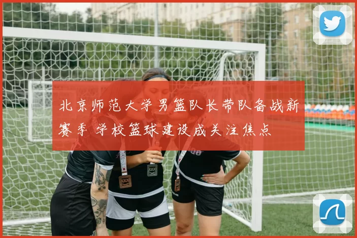 北京师范大学男篮队长带队备战新赛季 学校篮球建设成关注焦点