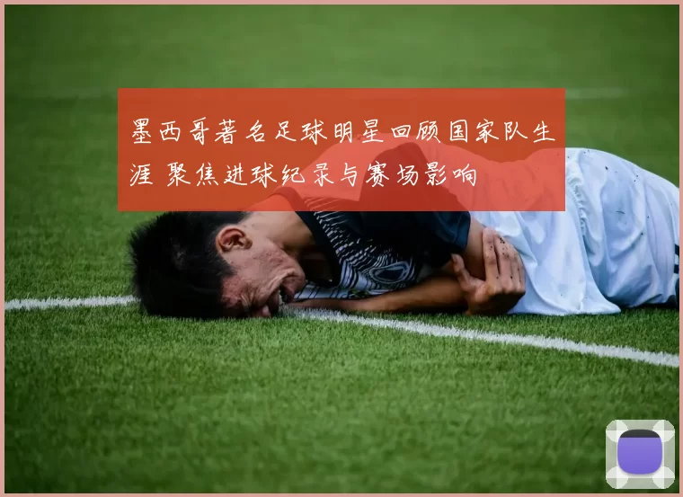 墨西哥著名足球明星回顾国家队生涯 聚焦进球纪录与赛场影响