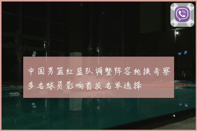 中国男篮红蓝队调整阵容轮换考察多名球员影响首发名单选择