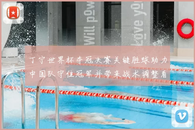丁宁世界杯夺冠决赛关键胜球助力中国队守住冠军并带来战术调整看点