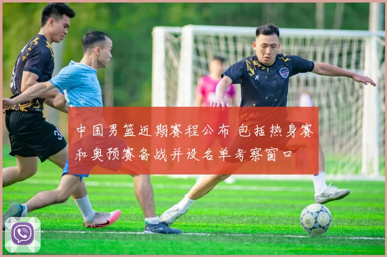 中国男篮近期赛程公布 包括热身赛和奥预赛备战并设名单考察窗口