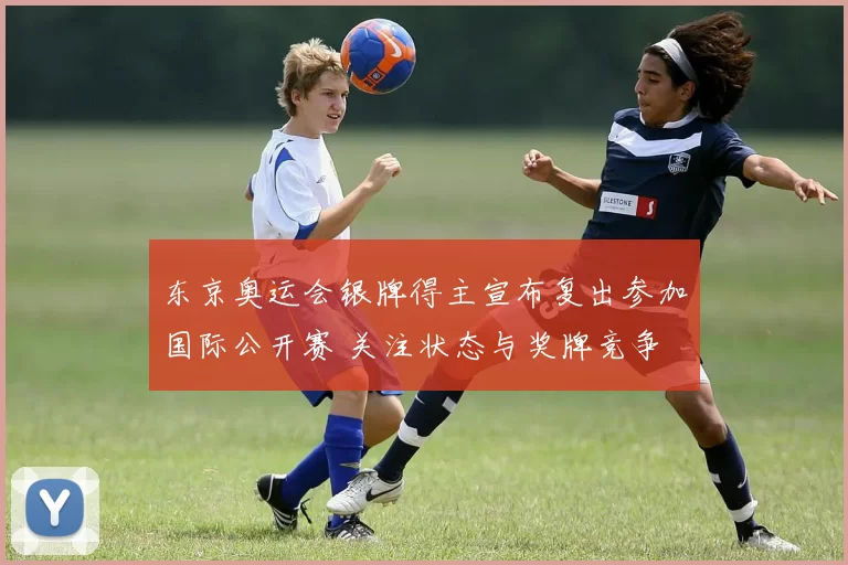 东京奥运会银牌得主宣布复出参加国际公开赛 关注状态与奖牌竞争