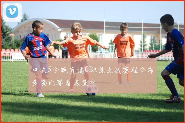 中央5今晚直播CBA焦点战赛程公布多场比赛看点集中