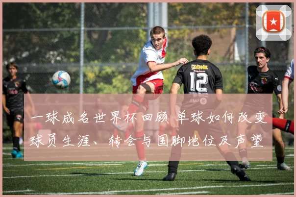 一球成名世界杯回顾 单球如何改变球员生涯、转会与国脚地位及声望