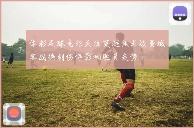 体彩足球竞彩关注英超焦点战曼城客战热刺伤停影响胜负走势