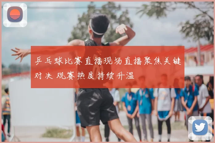 乒乓球比赛直播现场直播聚焦关键对决 观赛热度持续升温