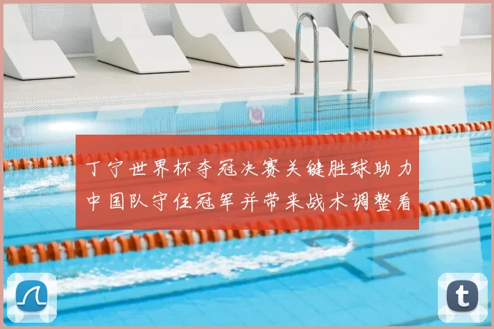丁宁世界杯夺冠决赛关键胜球助力中国队守住冠军并带来战术调整看点