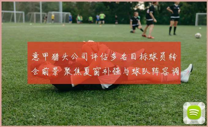 意甲猎头公司评估多名目标球员转会前景 聚焦夏窗补强与球队阵容调整