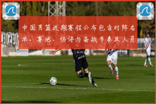 中国男篮近期赛程公布包含对阵名单、赛地、伤停与备战节奏及人员调整看点