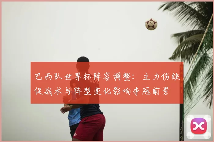 巴西队世界杯阵容调整：主力伤缺促战术与阵型变化影响夺冠前景