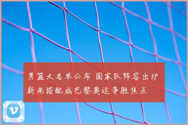 男篮大名单公布 国家队阵容出炉 新老搭配成巴黎奥运争胜焦点