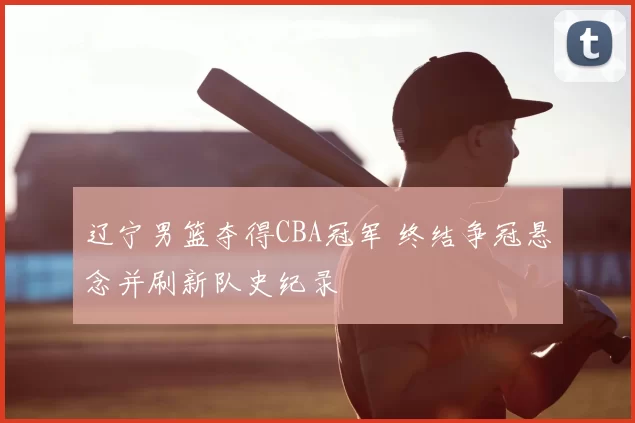 辽宁男篮夺得CBA冠军 终结争冠悬念并刷新队史纪录