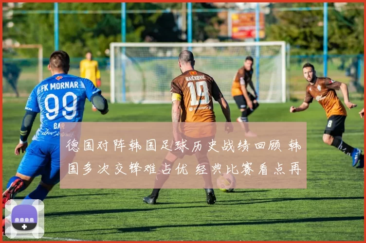 德国对阵韩国足球历史战绩回顾 韩国多次交锋难占优 经典比赛看点再受关注