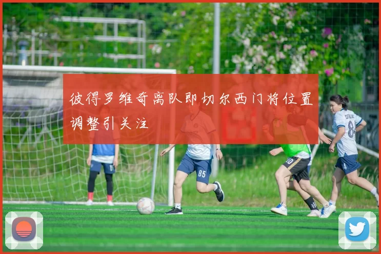 彼得罗维奇离队即切尔西门将位置调整引关注