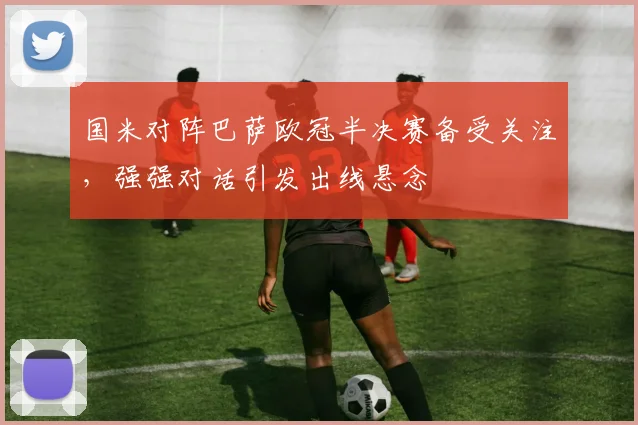 国米对阵巴萨欧冠半决赛备受关注,强强对话引发出线悬念
