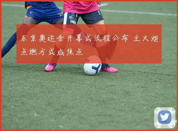 东京奥运会开幕式流程公布 主火炬点燃方式成焦点